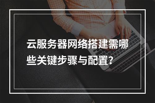 云服务器网络搭建需哪些关键步骤与配置？
