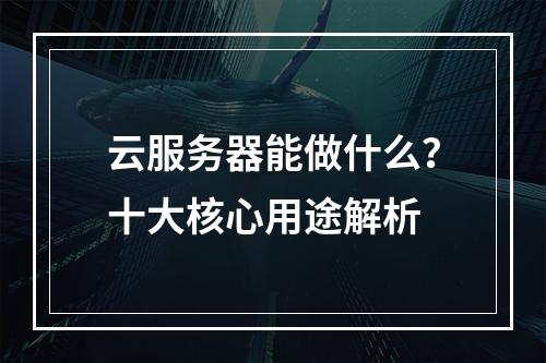 云服务器能做什么？十大核心用途解析