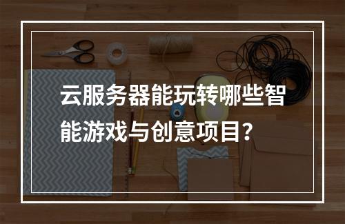 云服务器能玩转哪些智能游戏与创意项目？