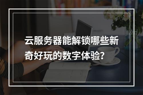 云服务器能解锁哪些新奇好玩的数字体验？