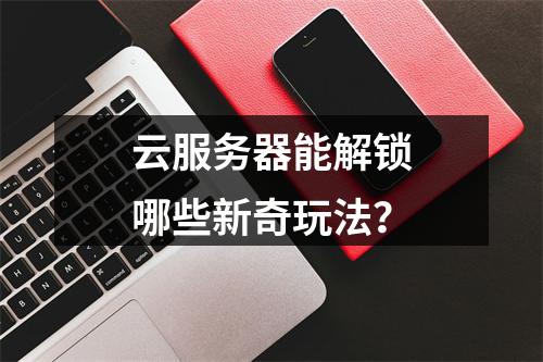 云服务器能解锁哪些新奇玩法？