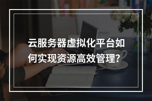 云服务器虚拟化平台如何实现资源高效管理？