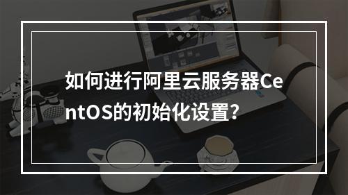 如何进行阿里云服务器CentOS的初始化设置?