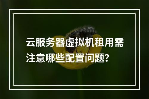 云服务器虚拟机租用需注意哪些配置问题？