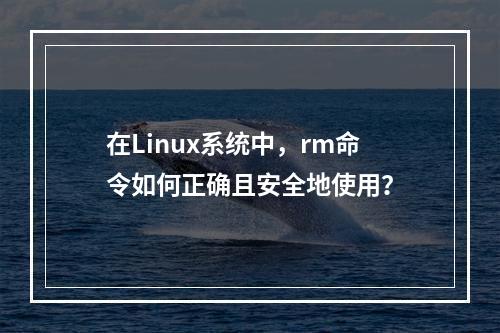 在Linux系统中,rm命令如何正确且安全地使用?
