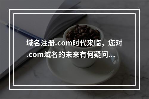 域名注册.com时代来临,您对.com域名的未来有何疑问?