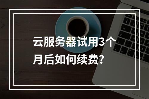 云服务器试用3个月后如何续费？