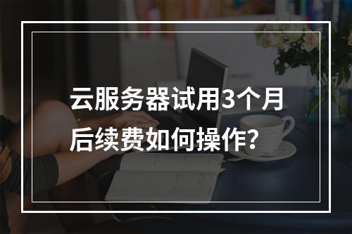 云服务器试用3个月后续费如何操作？