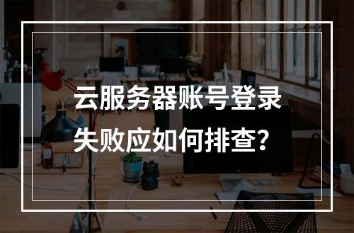 云服务器账号登录失败应如何排查？