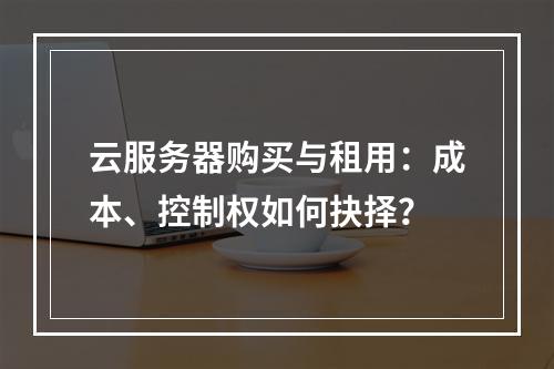 云服务器购买与租用：成本、控制权如何抉择？