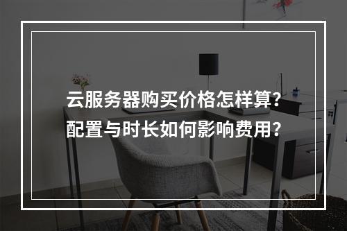 云服务器购买价格怎样算？配置与时长如何影响费用？