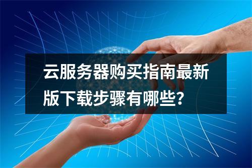 云服务器购买指南最新版下载步骤有哪些？