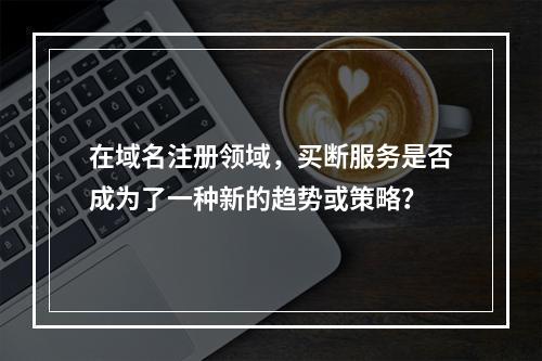 在域名注册领域,买断服务是否成为了一种新的趋势或策略?