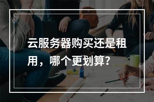 云服务器购买还是租用，哪个更划算？