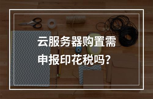 云服务器购置需申报印花税吗？