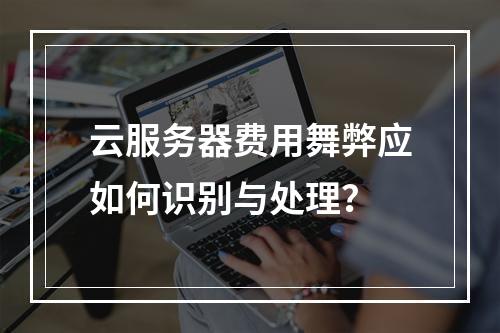 云服务器费用舞弊应如何识别与处理？