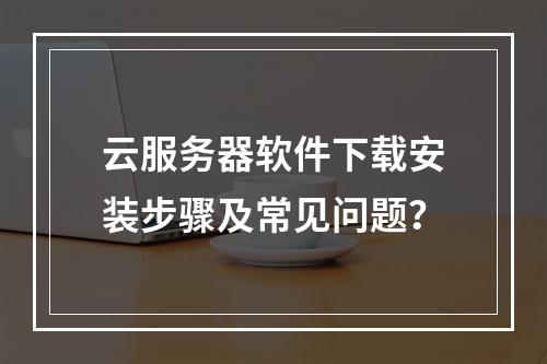 云服务器软件下载安装步骤及常见问题？