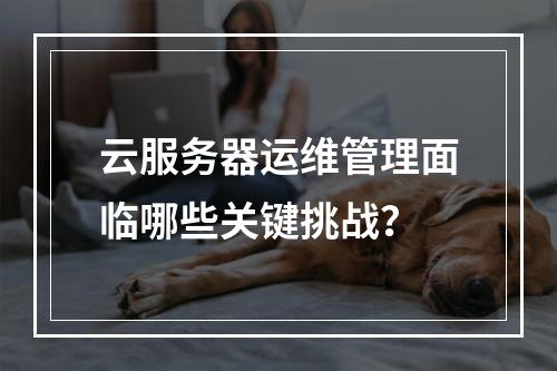 云服务器运维管理面临哪些关键挑战？