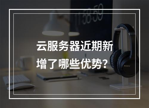 云服务器近期新增了哪些优势？