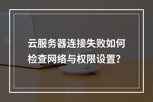 云服务器连接失败如何检查网络与权限设置？