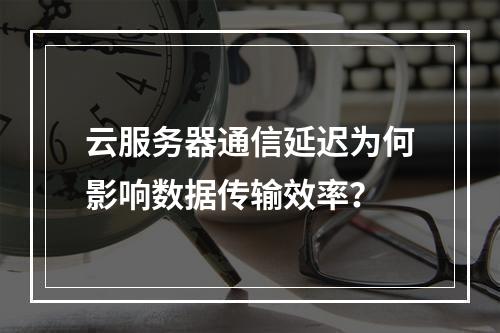 云服务器通信延迟为何影响数据传输效率？