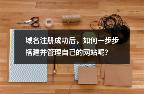 域名注册成功后,如何一步步搭建并管理自己的网站呢?
