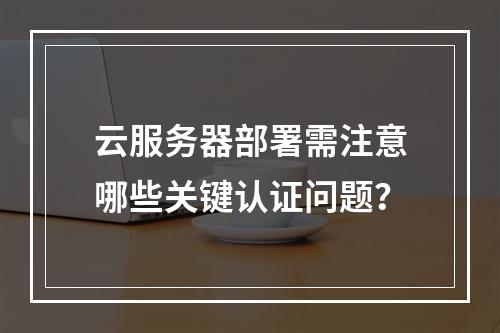 云服务器部署需注意哪些关键认证问题？