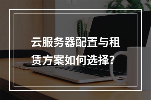 云服务器配置与租赁方案如何选择？