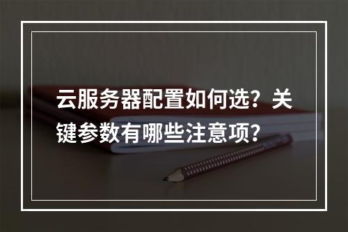 云服务器配置如何选？关键参数有哪些注意项？