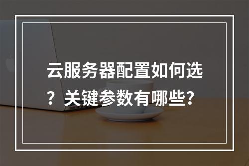 云服务器配置如何选？关键参数有哪些？