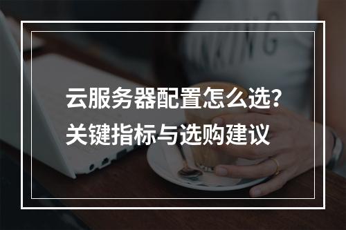 云服务器配置怎么选？关键指标与选购建议