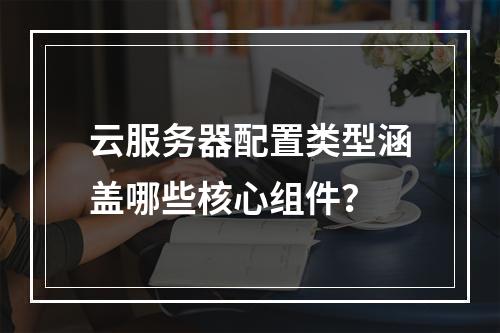 云服务器配置类型涵盖哪些核心组件？