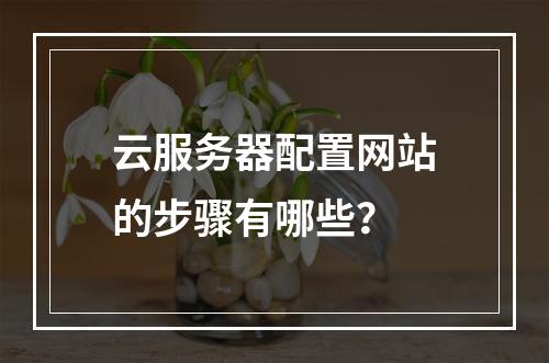 云服务器配置网站的步骤有哪些？