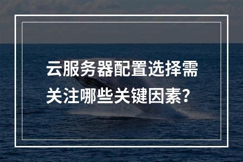 云服务器配置选择需关注哪些关键因素？