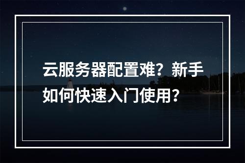 云服务器配置难？新手如何快速入门使用？