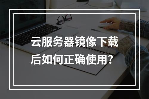 云服务器镜像下载后如何正确使用？