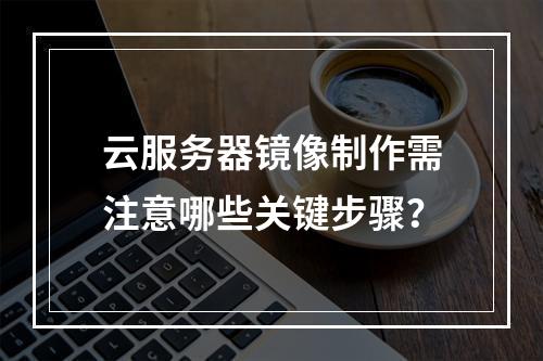 云服务器镜像制作需注意哪些关键步骤？