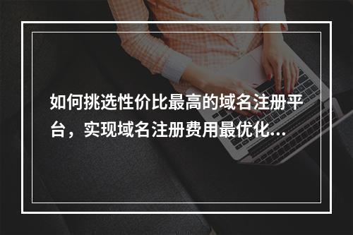如何挑选性价比最高的域名注册平台,实现域名注册费用最优化?