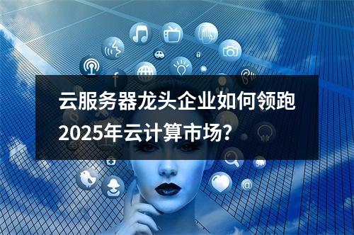 云服务器龙头企业如何领跑2025年云计算市场？
