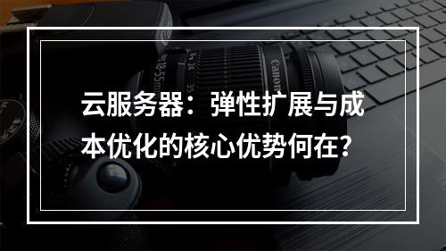 云服务器：弹性扩展与成本优化的核心优势何在？
