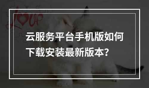云服务平台手机版如何下载安装最新版本？