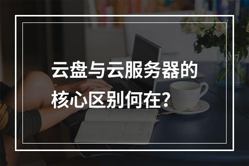 云盘与云服务器的核心区别何在？