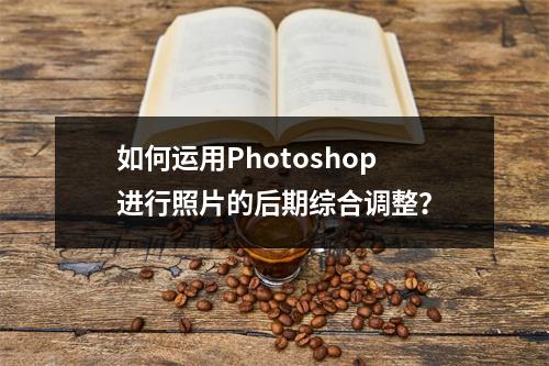 如何运用Photoshop进行照片的后期综合调整?