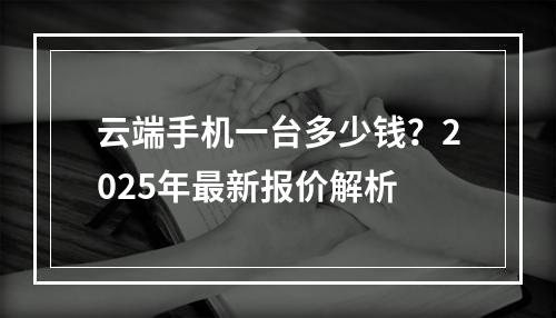 云端手机一台多少钱？2025年最新报价解析