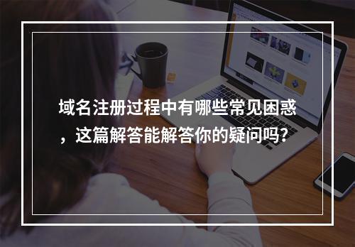 域名注册过程中有哪些常见困惑,这篇解答能解答你的疑问吗?
