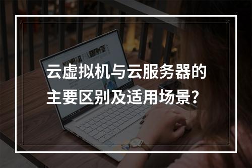 云虚拟机与云服务器的主要区别及适用场景？