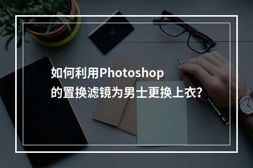 如何利用Photoshop的置换滤镜为男士更换上衣?