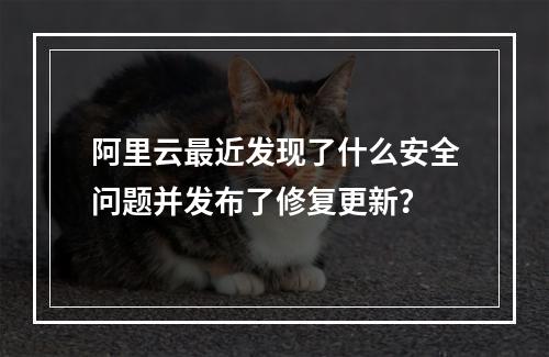 阿里云最近发现了什么安全问题并发布了修复更新?