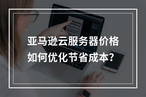 亚马逊云服务器价格如何优化节省成本？