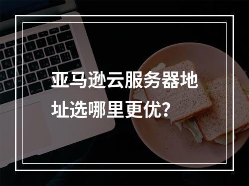 亚马逊云服务器地址选哪里更优？